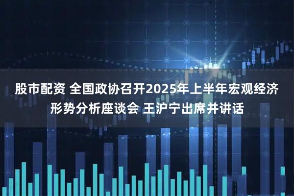 股市配资 全国政协召开2025年上半年宏观经济形势分析座谈会 王沪宁出席并讲话