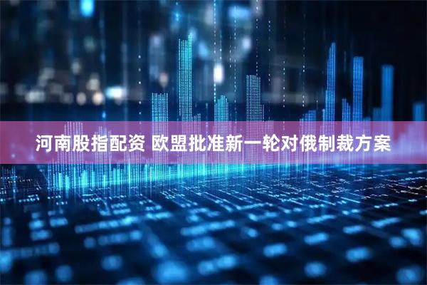 河南股指配资 欧盟批准新一轮对俄制裁方案