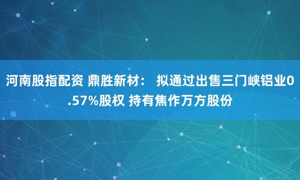 河南股指配资 鼎胜新材： 拟通过出售三门峡铝业0.57%股权 持有焦作万方股份