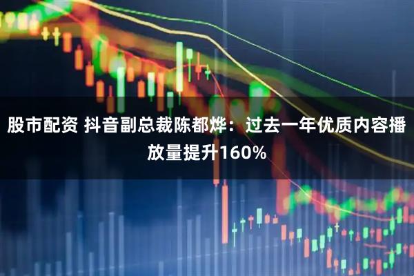 股市配资 抖音副总裁陈都烨：过去一年优质内容播放量提升160%