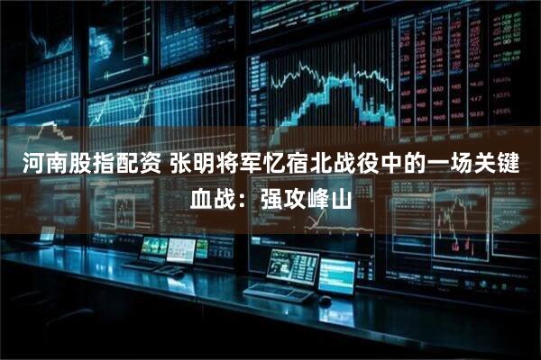 河南股指配资 张明将军忆宿北战役中的一场关键血战：强攻峰山