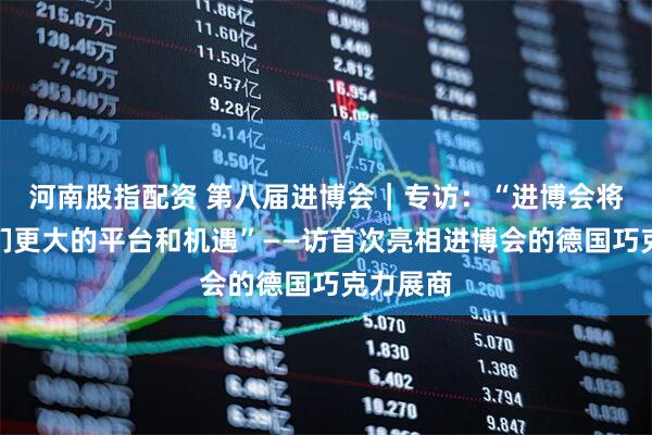 河南股指配资 第八届进博会｜专访：“进博会将带给我们更大的平台和机遇”——访首次亮相进博会的德国巧克力展商