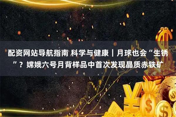 配资网站导航指南 科学与健康｜月球也会“生锈”？嫦娥六号月背样品中首次发现晶质赤铁矿