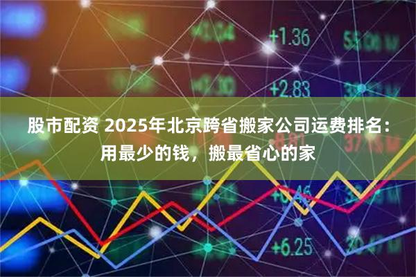 股市配资 2025年北京跨省搬家公司运费排名：用最少的钱，搬最省心的家