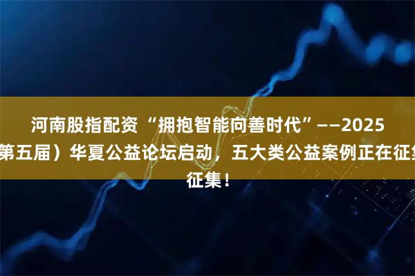 河南股指配资 “拥抱智能向善时代”——2025（第五届）华夏公益论坛启动，五大类公益案例正在征集！