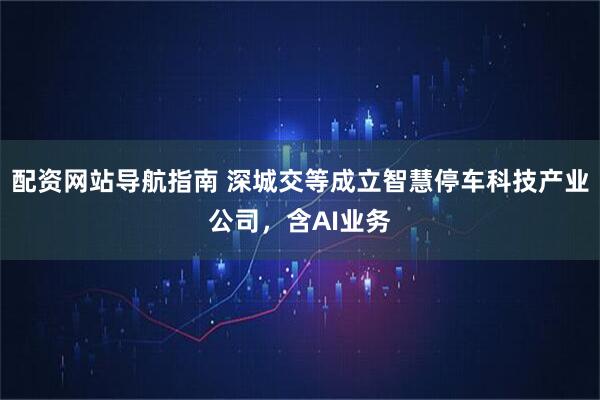 配资网站导航指南 深城交等成立智慧停车科技产业公司，含AI业务