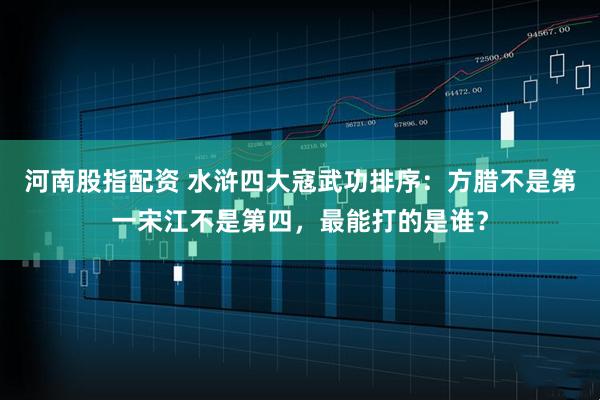 河南股指配资 水浒四大寇武功排序：方腊不是第一宋江不是第四，最能打的是谁？