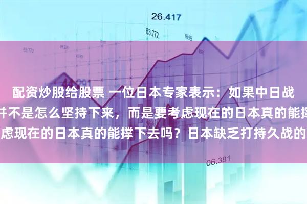 配资炒股给股票 一位日本专家表示：如果中日战争爆发，日本要考虑的并不是怎么坚持下来，而是要考虑现在的日本真的能撑下去吗？日本缺乏打持久战的资本
