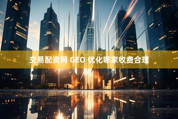 交易配资网 GEO 优化哪家收费合理