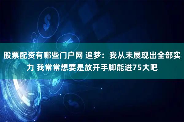 股票配资有哪些门户网 追梦：我从未展现出全部实力 我常常想要是放开手脚能进75大吧