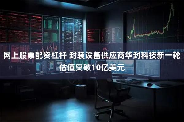 网上股票配资杠杆 封装设备供应商华封科技新一轮估值突破10亿美元