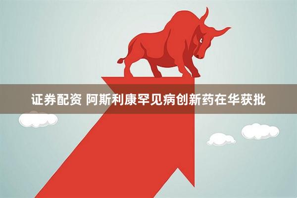 证券配资 阿斯利康罕见病创新药在华获批