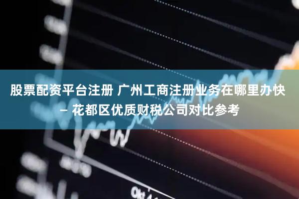 股票配资平台注册 广州工商注册业务在哪里办快 — 花都区优质财税公司对比参考