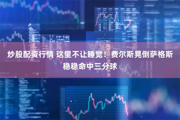 炒股配资行情 这里不让睡觉！费尔斯晃倒萨格斯稳稳命中三分球