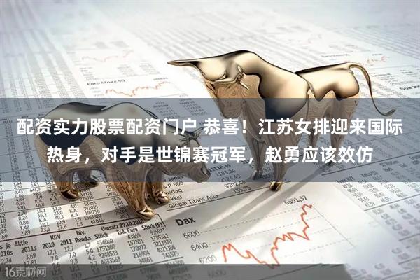 配资实力股票配资门户 恭喜！江苏女排迎来国际热身，对手是世锦赛冠军，赵勇应该效仿
