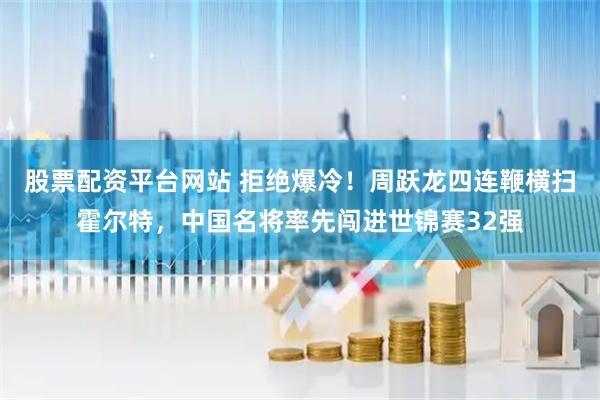 股票配资平台网站 拒绝爆冷！周跃龙四连鞭横扫霍尔特，中国名将率先闯进世锦赛32强