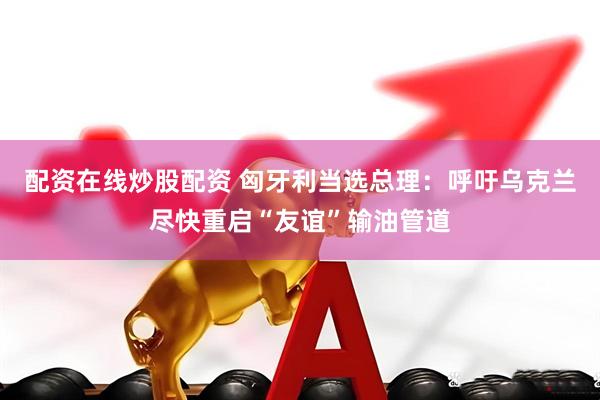 配资在线炒股配资 匈牙利当选总理：呼吁乌克兰尽快重启“友谊”输油管道