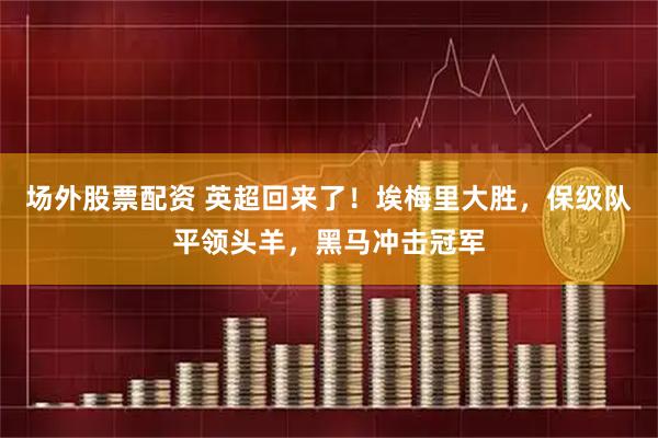 场外股票配资 英超回来了！埃梅里大胜，保级队平领头羊，黑马冲击冠军